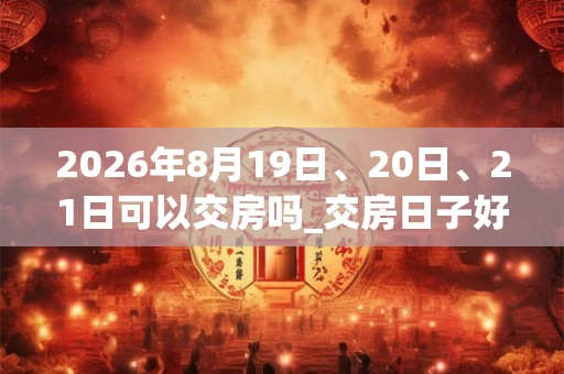 2026年8月19日、20日、21日可以交房吗_交房日子好吗