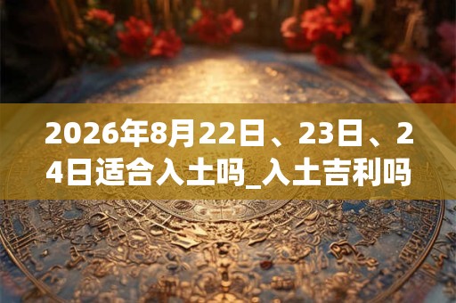 2026年8月22日、23日、24日适合入土吗_入土吉利吗