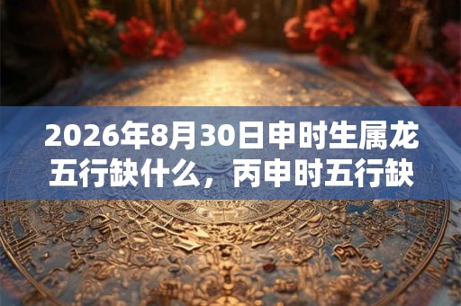 2026年8月30日申时生属龙五行缺什么，丙申时五行缺什么