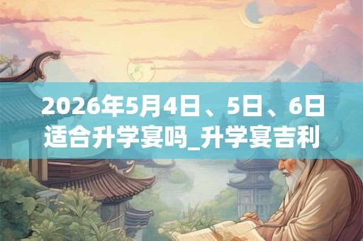 2026年5月4日、5日、6日适合升学宴吗_升学宴吉利吗