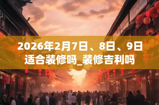2026年2月7日、8日、9日适合装修吗_装修吉利吗