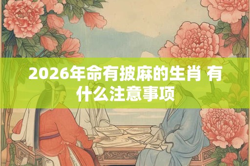 2026年命有披麻的生肖 有什么注意事项