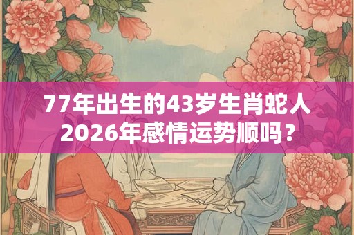 77年出生的43岁生肖蛇人2026年感情运势顺吗？