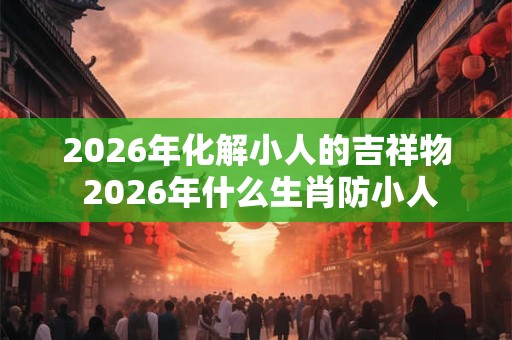 2026年化解小人的吉祥物 2026年什么生肖防小人