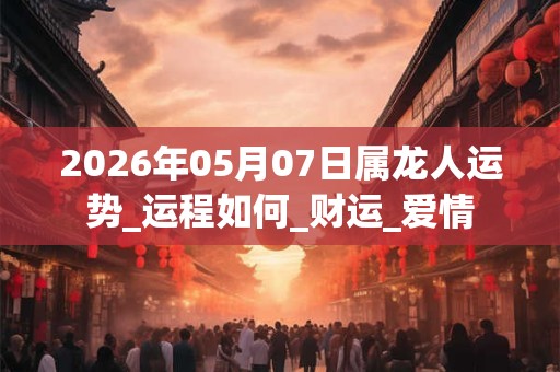 2026年05月07日属龙人运势_运程如何_财运_爱情