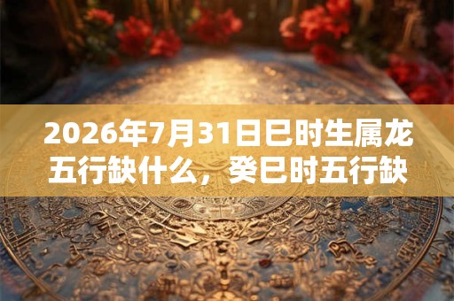 2026年7月31日巳时生属龙五行缺什么，癸巳时五行缺什么