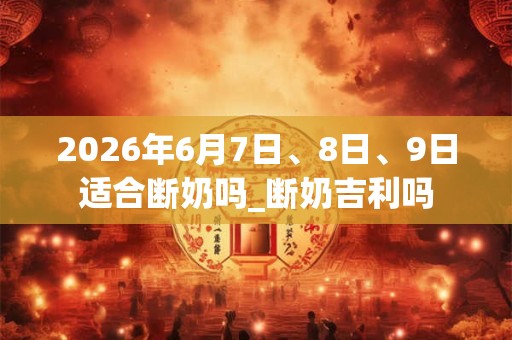 2026年6月7日、8日、9日适合断奶吗_断奶吉利吗