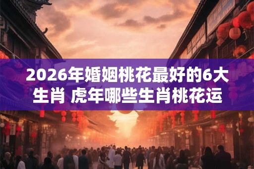 2026年婚姻桃花最好的6大生肖 虎年哪些生肖桃花运旺盛