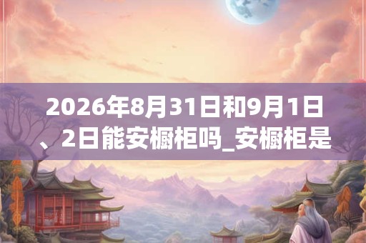 2026年8月31日和9月1日、2日能安橱柜吗_安橱柜是吉日吗