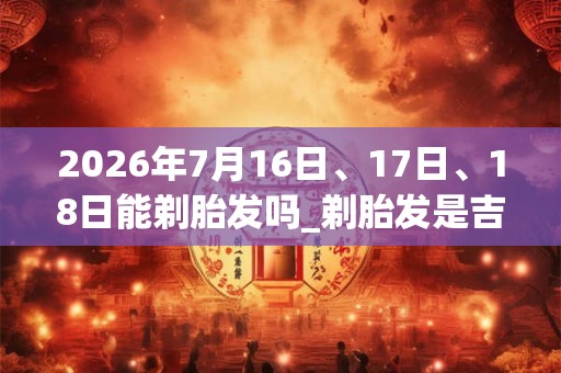 2026年7月16日、17日、18日能剃胎发吗_剃胎发是吉日吗
