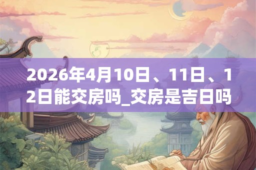 2026年4月10日、11日、12日能交房吗_交房是吉日吗