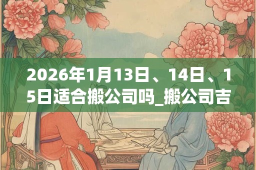 2026年1月13日、14日、15日适合搬公司吗_搬公司吉利吗