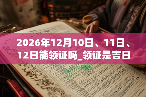 2026年12月10日、11日、12日能领证吗_领证是吉日吗