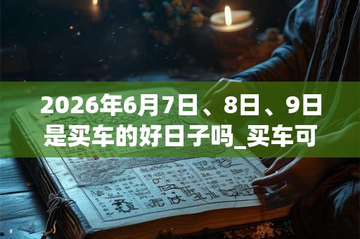2026年6月7日、8日、9日是买车的好日子吗_买车可以吗