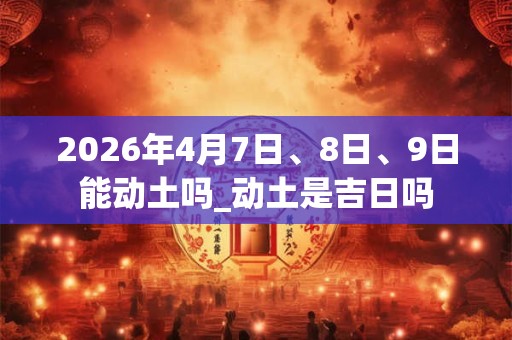 2026年4月7日、8日、9日能动土吗_动土是吉日吗