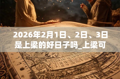 2026年2月1日、2日、3日是上梁的好日子吗_上梁可以吗