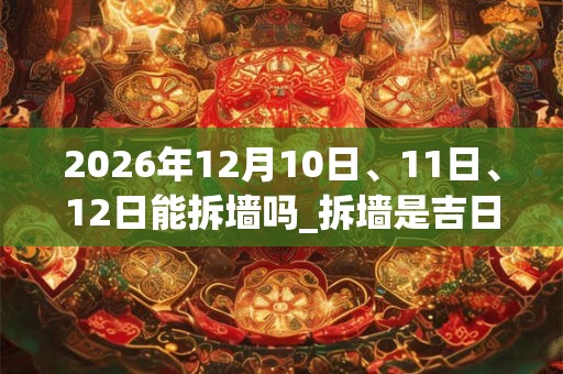 2026年12月10日、11日、12日能拆墙吗_拆墙是吉日吗