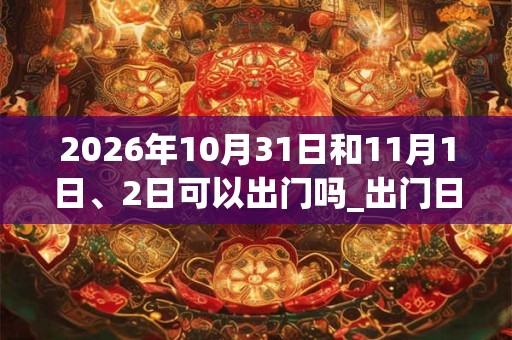 2026年10月31日和11月1日、2日可以出门吗_出门日子好吗