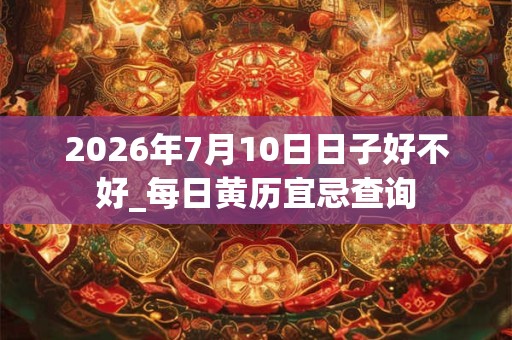 2026年7月10日日子好不好_每日黄历宜忌查询