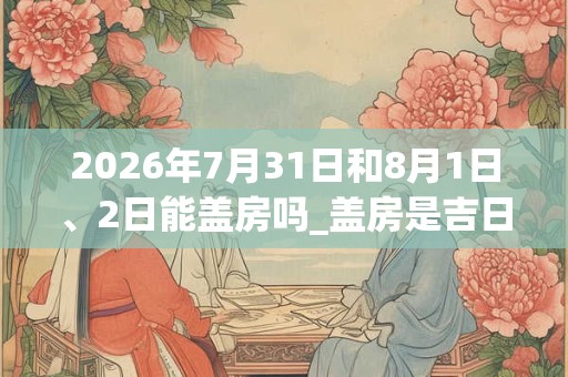 2026年7月31日和8月1日、2日能盖房吗_盖房是吉日吗