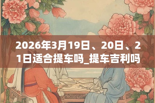 2026年3月19日、20日、21日适合提车吗_提车吉利吗