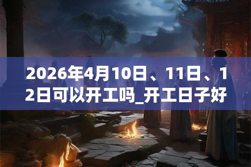 2026年4月10日、11日、12日可以开工吗_开工日子好吗