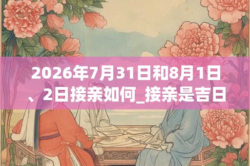 2026年7月31日和8月1日、2日接亲如何_接亲是吉日吗
