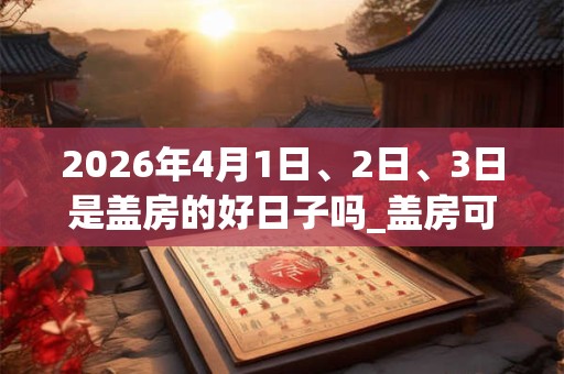 2026年4月1日、2日、3日是盖房的好日子吗_盖房可以吗