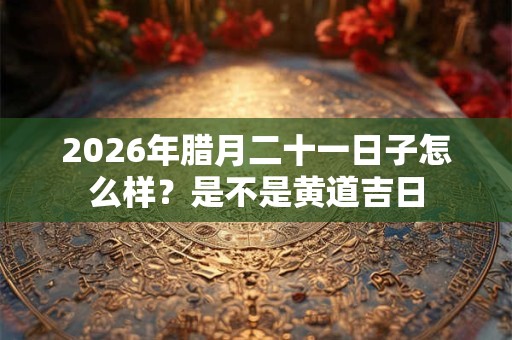 2026年腊月二十一日子怎么样？是不是黄道吉日