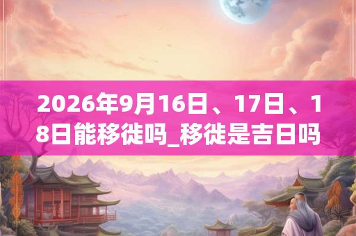 2026年9月16日、17日、18日能移徙吗_移徙是吉日吗