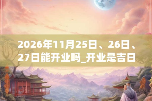 2026年11月25日、26日、27日能开业吗_开业是吉日吗