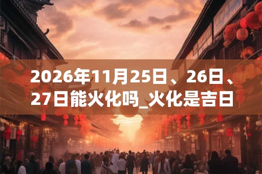 2026年11月25日、26日、27日能火化吗_火化是吉日吗