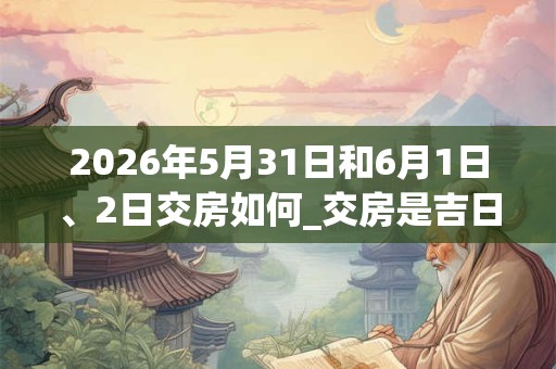 2026年5月31日和6月1日、2日交房如何_交房是吉日吗