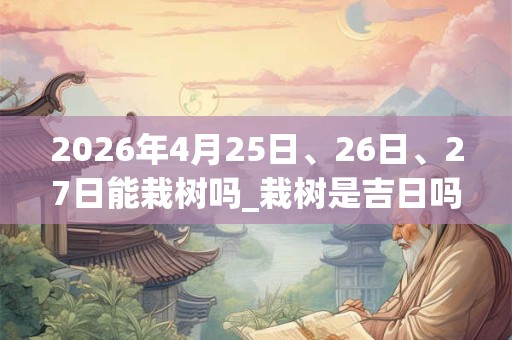 2026年4月25日、26日、27日能栽树吗_栽树是吉日吗