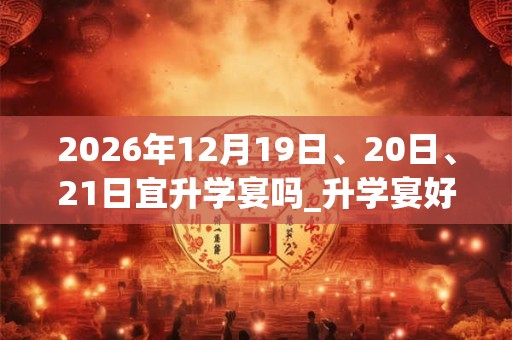 2026年12月19日、20日、21日宜升学宴吗_升学宴好不好