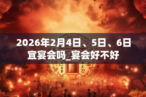 2026年2月4日、5日、6日宜宴会吗_宴会好不好