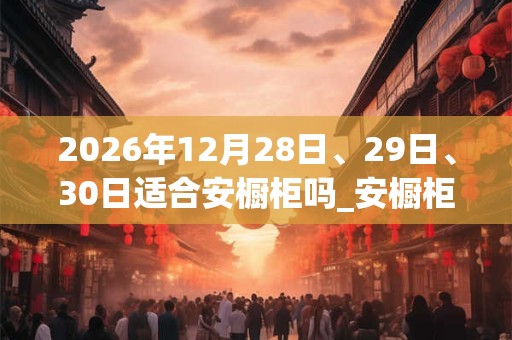 2026年12月28日、29日、30日适合安橱柜吗_安橱柜吉利吗
