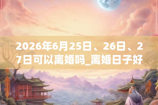 2026年6月25日、26日、27日可以离婚吗_离婚日子好吗