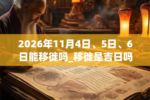 2026年11月4日、5日、6日能移徙吗_移徙是吉日吗