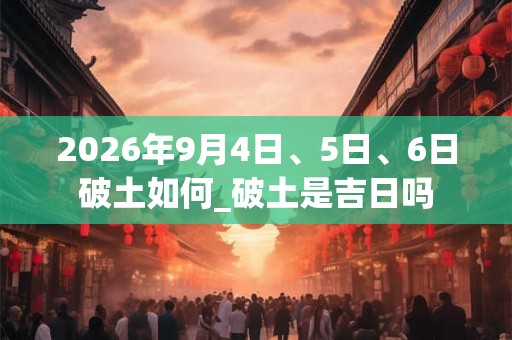 2026年9月4日、5日、6日破土如何_破土是吉日吗