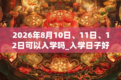 2026年8月10日、11日、12日可以入学吗_入学日子好吗