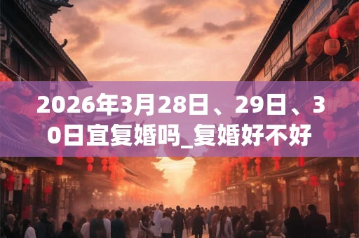 2026年3月28日、29日、30日宜复婚吗_复婚好不好