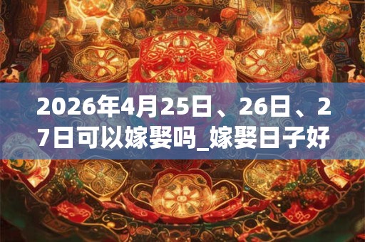 2026年4月25日、26日、27日可以嫁娶吗_嫁娶日子好吗