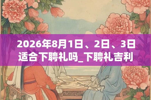 2026年8月1日、2日、3日适合下聘礼吗_下聘礼吉利吗