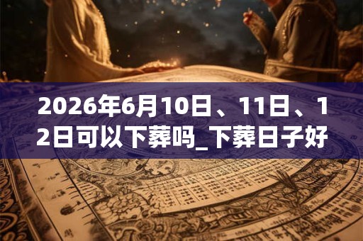 2026年6月10日、11日、12日可以下葬吗_下葬日子好吗