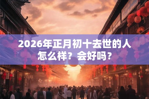 2026年正月初十去世的人怎么样?会好吗? 2026年正月初十去世的人怎么样?会好吗?