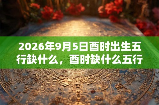 2026年9月5日酉时出生五行缺什么，酉时缺什么五行
