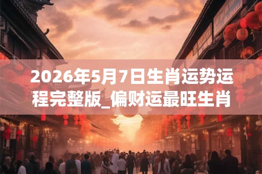 2026年5月7日生肖运势运程完整版_偏财运最旺生肖