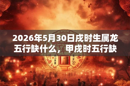 2026年5月30日戌时生属龙五行缺什么，甲戌时五行缺什么