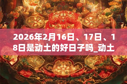 2026年2月16日、17日、18日是动土的好日子吗_动土可以吗
